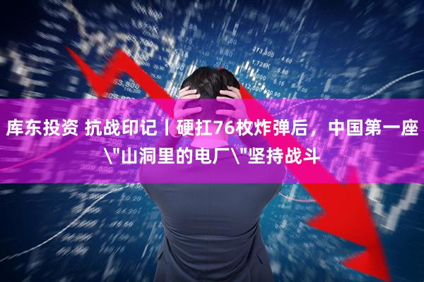 库东投资 抗战印记丨硬扛76枚炸弹后，中国第一座＂山洞里的电厂＂坚持战斗