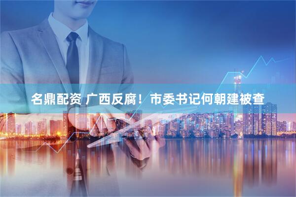 名鼎配资 广西反腐！市委书记何朝建被查