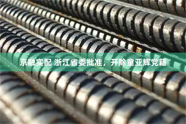 京融实配 浙江省委批准，开除童亚辉党籍