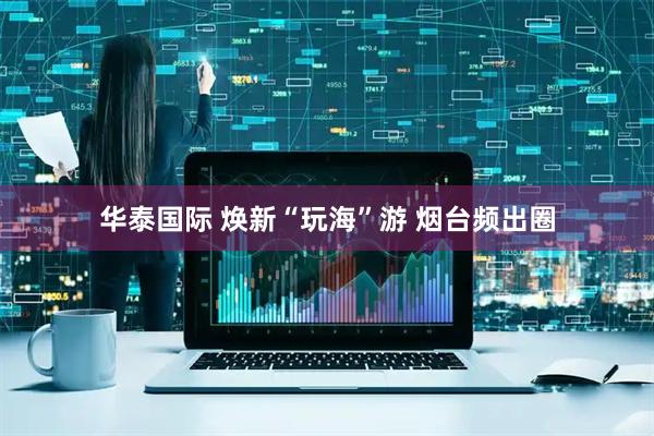 华泰国际 焕新“玩海”游 烟台频出圈