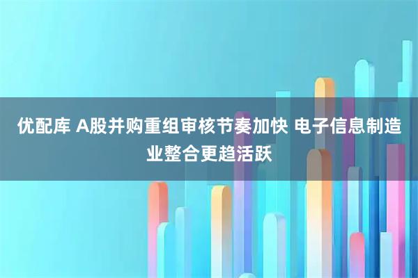 优配库 A股并购重组审核节奏加快 电子信息制造业整合更趋活跃