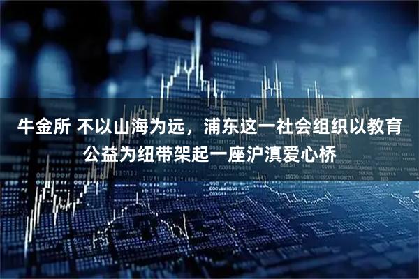 牛金所 不以山海为远，浦东这一社会组织以教育公益为纽带架起一座沪滇爱心桥