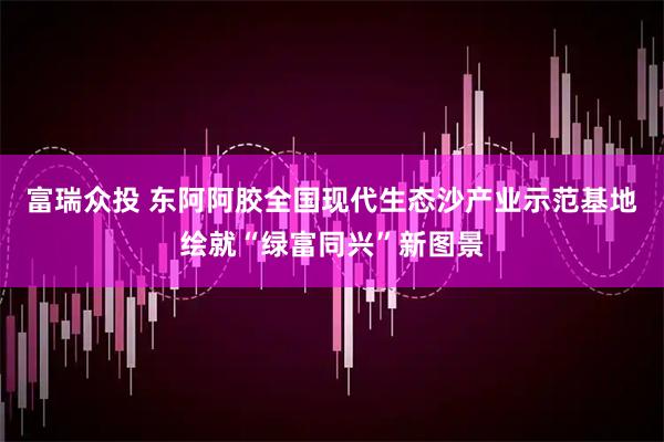富瑞众投 东阿阿胶全国现代生态沙产业示范基地绘就“绿富同兴”新图景