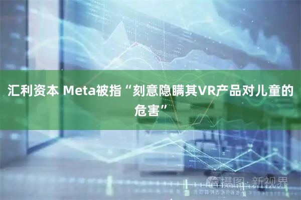 汇利资本 Meta被指“刻意隐瞒其VR产品对儿童的危害”