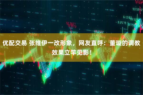 优配交易 张维伊一改形象，网友直呼：董璇的调教效果立竿见影！