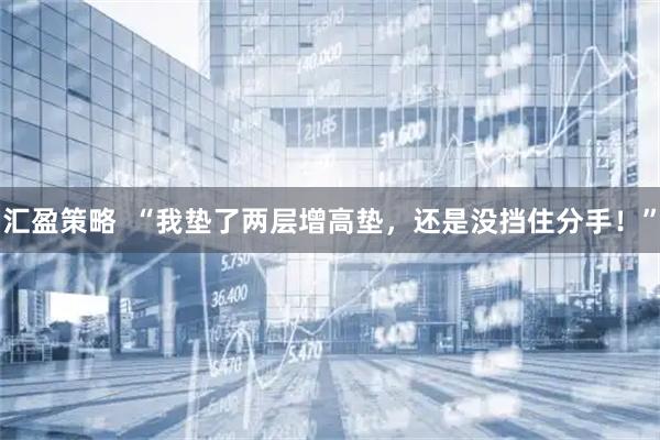 汇盈策略  “我垫了两层增高垫，还是没挡住分手！”