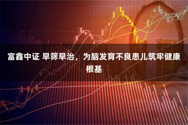 富鑫中证 早筛早治，为脑发育不良患儿筑牢健康根基