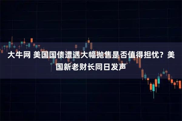 大牛网 美国国债遭遇大幅抛售是否值得担忧？美国新老财长同日发声
