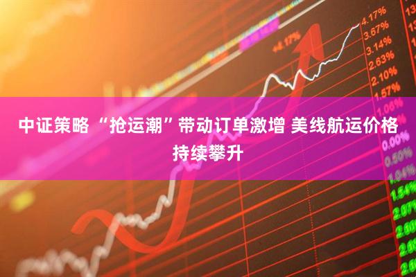 中证策略 “抢运潮”带动订单激增 美线航运价格持续攀升