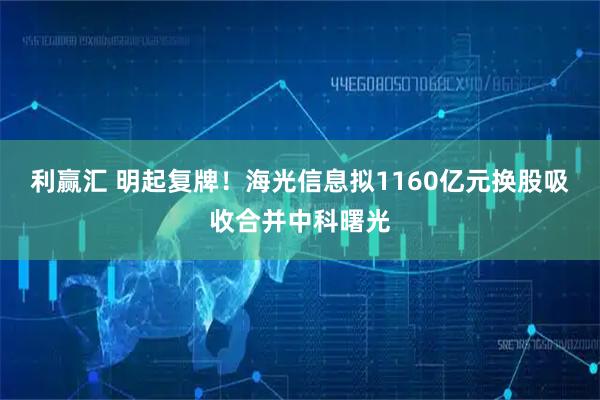 利赢汇 明起复牌！海光信息拟1160亿元换股吸收合并中科曙光