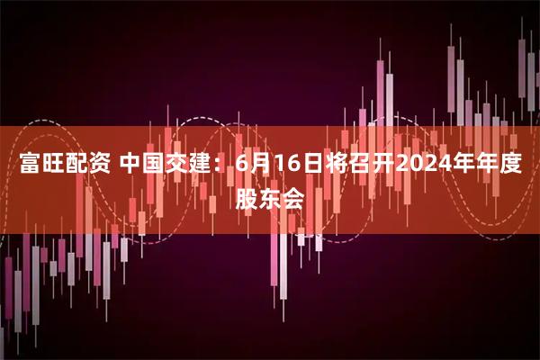 富旺配资 中国交建：6月16日将召开2024年年度股东会