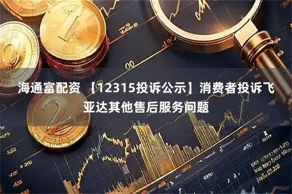 海通富配资 【12315投诉公示】消费者投诉飞亚达其他售后服务问题