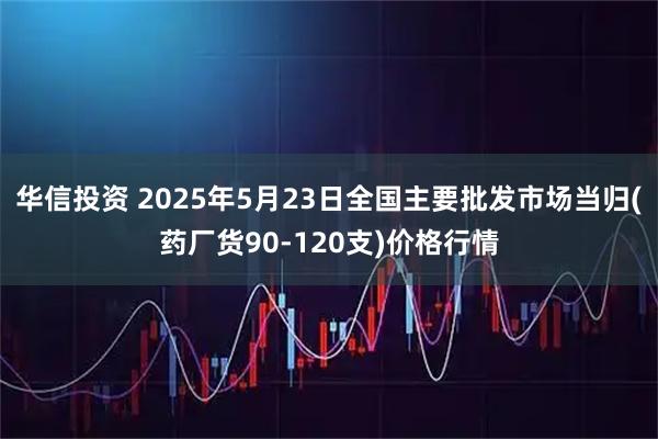 华信投资 2025年5月23日全国主要批发市场当归(药厂货90-120支)价格行情