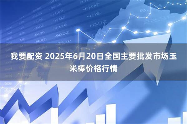 我要配资 2025年6月20日全国主要批发市场玉米棒价格行情