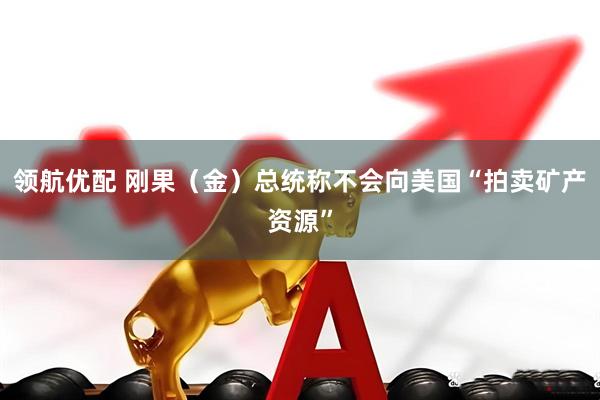 领航优配 刚果（金）总统称不会向美国“拍卖矿产资源”