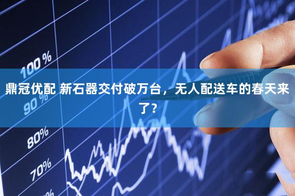 鼎冠优配 新石器交付破万台，无人配送车的春天来了？