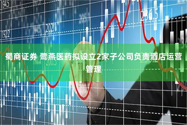 蜀商证券 鹭燕医药拟设立2家子公司负责酒店运营管理