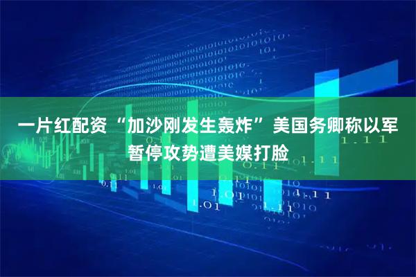 一片红配资 “加沙刚发生轰炸” 美国务卿称以军暂停攻势遭美媒打脸