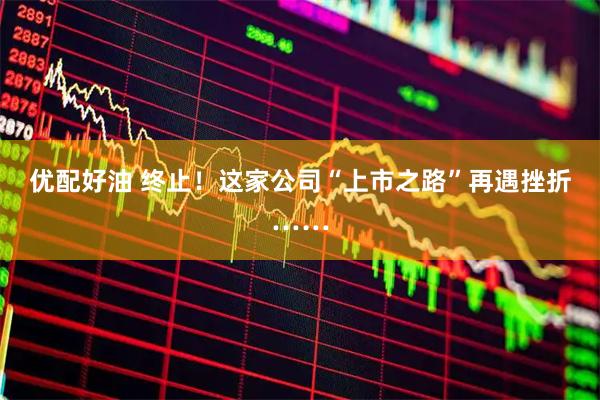 优配好油 终止！这家公司“上市之路”再遇挫折……