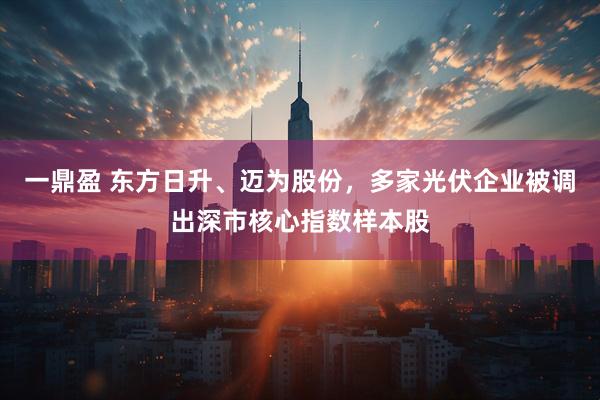 一鼎盈 东方日升、迈为股份，多家光伏企业被调出深市核心指数样本股