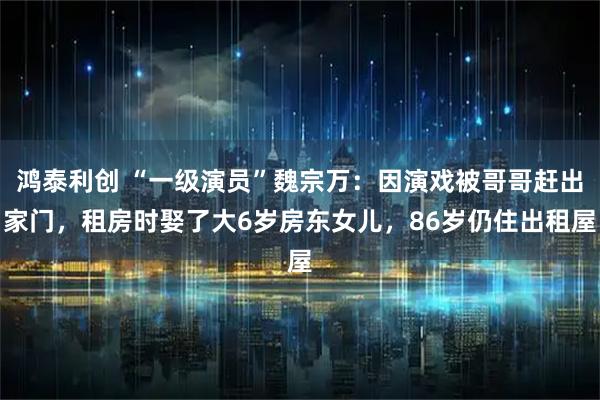 鸿泰利创 “一级演员”魏宗万：因演戏被哥哥赶出家门，租房时娶了大6岁房东女儿，86岁仍住出租屋