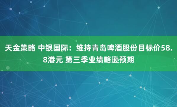 天金策略 中银国际：维持青岛啤酒股份目标价58.8港元 第三季业绩略逊预期