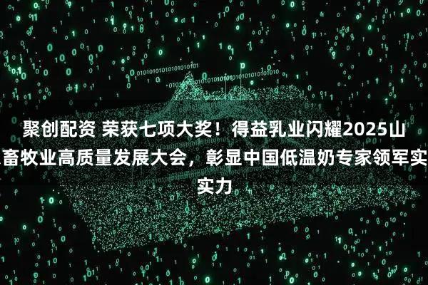 聚创配资 荣获七项大奖！得益乳业闪耀2025山东畜牧业高质量发展大会，彰显中国低温奶专家领军实力