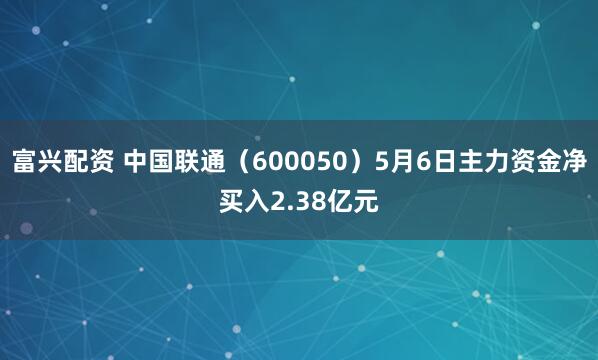 富兴配资 中国联通（600050）5月6日主力资金净买入2.38亿元