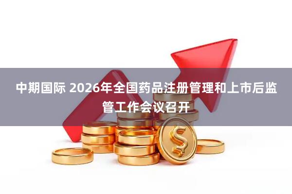 中期国际 2026年全国药品注册管理和上市后监管工作会议召开