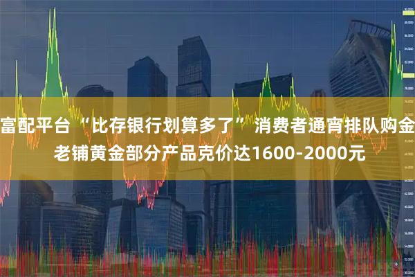 富配平台 “比存银行划算多了” 消费者通宵排队购金 老铺黄金部分产品克价达1600-2000元