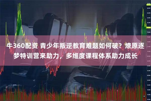 牛360配资 青少年叛逆教育难题如何破？燎原逐梦特训营来助力，多维度课程体系助力成长