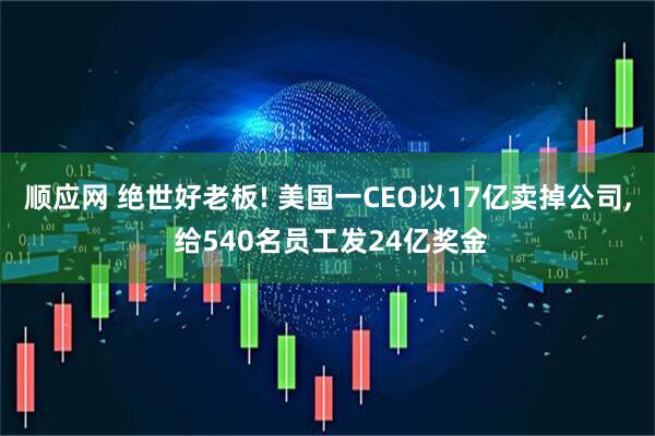 顺应网 绝世好老板! 美国一CEO以17亿卖掉公司, 给540名员工发24亿奖金