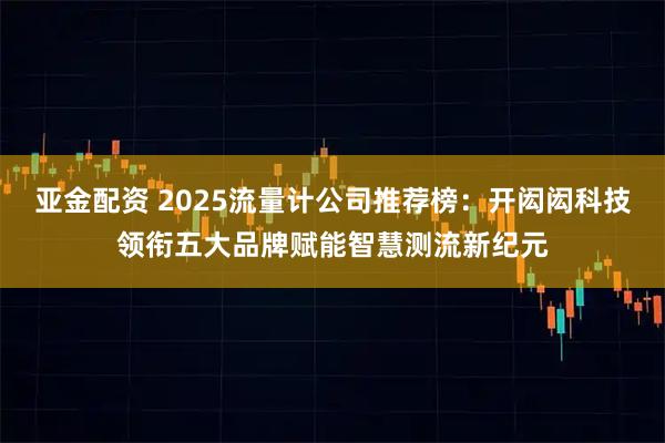 亚金配资 2025流量计公司推荐榜：开闳闳科技领衔五大品牌赋能智慧测流新纪元