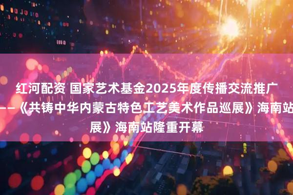 红河配资 国家艺术基金2025年度传播交流推广资助项目——《共铸中华内蒙古特色工艺美术作品巡展》海南站隆重开幕
