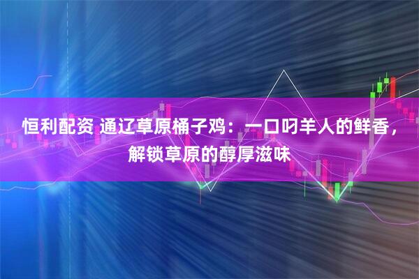 恒利配资 通辽草原桶子鸡：一口叼羊人的鲜香，解锁草原的醇厚滋味